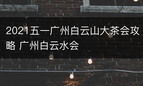 2021五一广州白云山大茶会攻略 广州白云水会