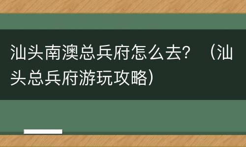 汕头南澳总兵府怎么去？（汕头总兵府游玩攻略）
