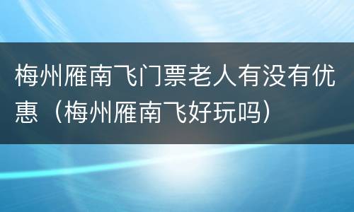 梅州雁南飞门票老人有没有优惠（梅州雁南飞好玩吗）