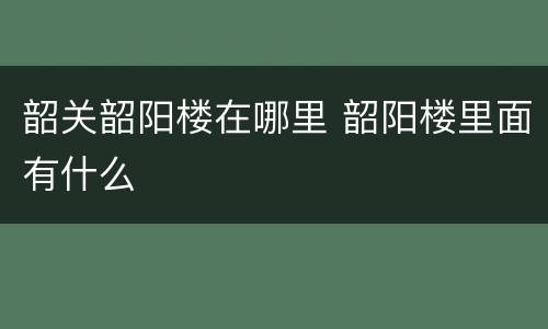 韶关韶阳楼在哪里 韶阳楼里面有什么