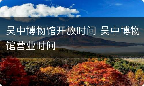 吴中博物馆开放时间 吴中博物馆营业时间