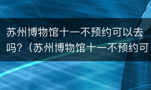 苏州博物馆十一不预约可以去吗?（苏州博物馆十一不预约可以去吗）