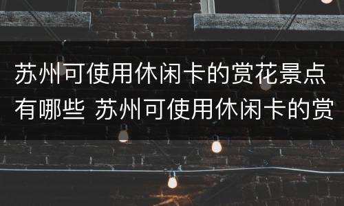 苏州可使用休闲卡的赏花景点有哪些 苏州可使用休闲卡的赏花景点有哪些呢