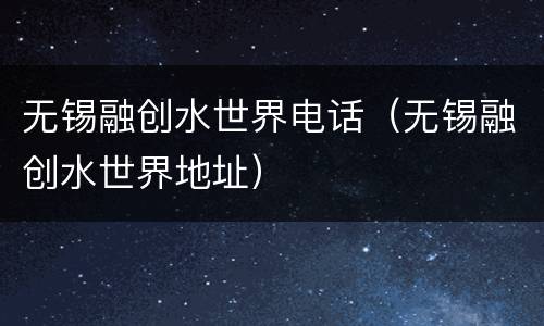 无锡融创水世界电话（无锡融创水世界地址）
