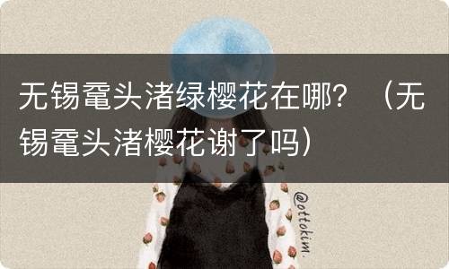 无锡鼋头渚绿樱花在哪？（无锡鼋头渚樱花谢了吗）