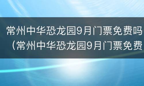 常州中华恐龙园9月门票免费吗（常州中华恐龙园9月门票免费吗）