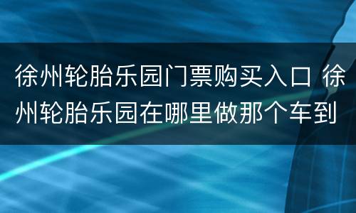 徐州轮胎乐园门票购买入口 徐州轮胎乐园在哪里做那个车到
