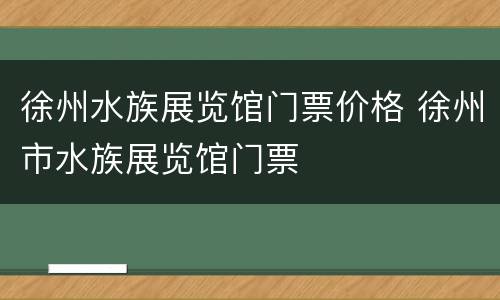 徐州水族展览馆门票价格 徐州市水族展览馆门票