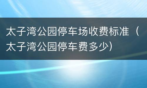 太子湾公园停车场收费标准（太子湾公园停车费多少）