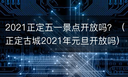 2021正定五一景点开放吗？（正定古城2021年元旦开放吗）