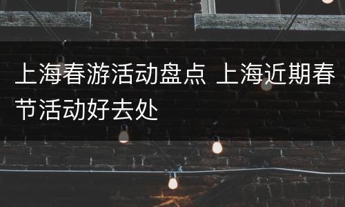 上海春游活动盘点 上海近期春节活动好去处