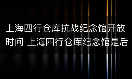 上海四行仓库抗战纪念馆开放时间 上海四行仓库纪念馆是后来建的吗
