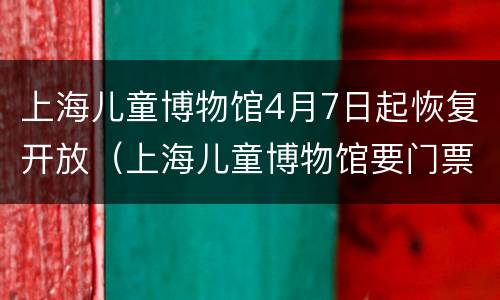 上海儿童博物馆4月7日起恢复开放（上海儿童博物馆要门票吗）