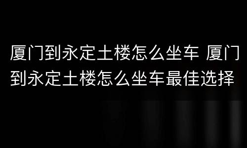 厦门到永定土楼怎么坐车 厦门到永定土楼怎么坐车最佳选择