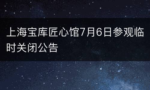 上海宝库匠心馆7月6日参观临时关闭公告
