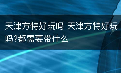 天津方特好玩吗 天津方特好玩吗?都需要带什么
