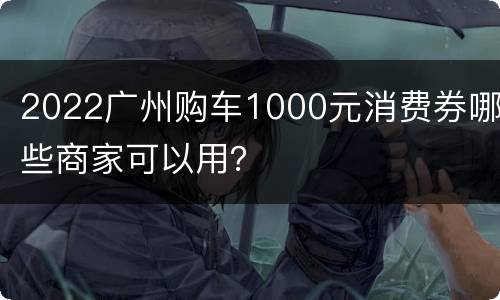 2022广州购车1000元消费券哪些商家可以用？