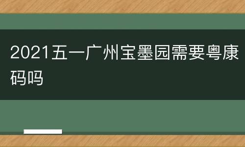 2021五一广州宝墨园需要粤康码吗