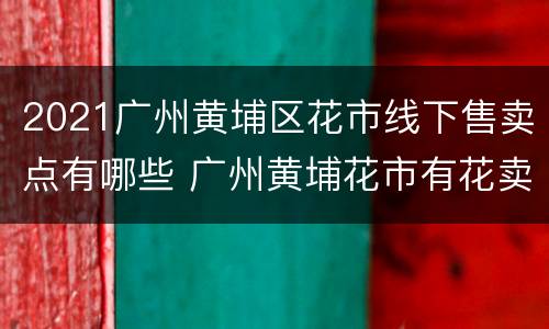 2021广州黄埔区花市线下售卖点有哪些 广州黄埔花市有花卖吗