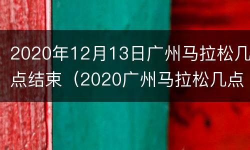 2020年12月13日广州马拉松几点结束（2020广州马拉松几点开跑）