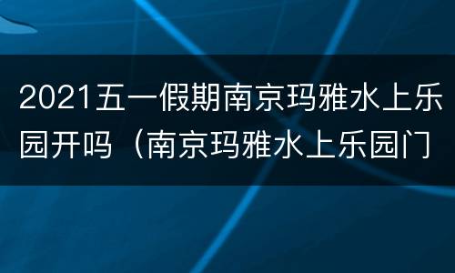 2021五一假期南京玛雅水上乐园开吗（南京玛雅水上乐园门票多少钱一张）