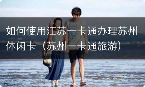 如何使用江苏一卡通办理苏州休闲卡（苏州一卡通旅游）