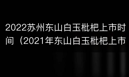 2022苏州东山白玉枇杷上市时间（2021年东山白玉枇杷上市时间）