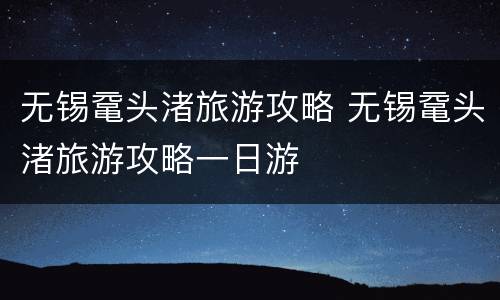 无锡鼋头渚旅游攻略 无锡鼋头渚旅游攻略一日游
