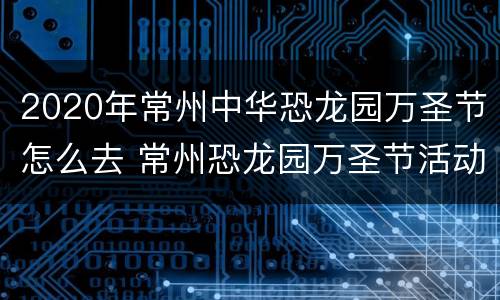 2020年常州中华恐龙园万圣节怎么去 常州恐龙园万圣节活动时间2021