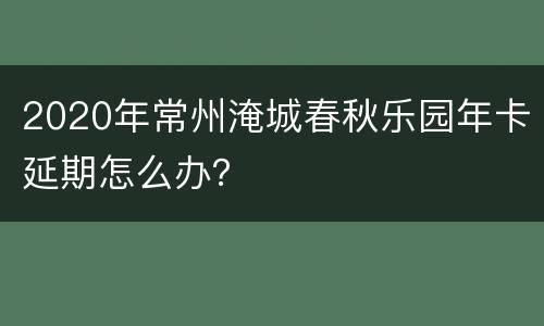 2020年常州淹城春秋乐园年卡延期怎么办？