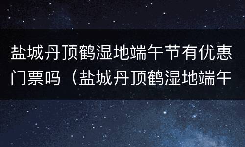 盐城丹顶鹤湿地端午节有优惠门票吗（盐城丹顶鹤湿地端午节有优惠门票吗）
