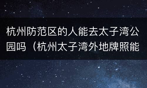 杭州防范区的人能去太子湾公园吗（杭州太子湾外地牌照能不能进景区）