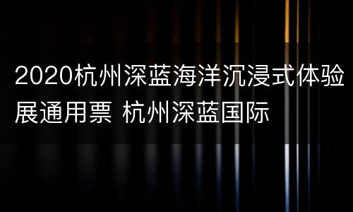 2020杭州深蓝海洋沉浸式体验展通用票 杭州深蓝国际