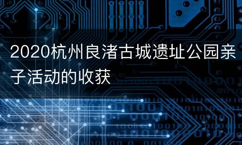 2020杭州良渚古城遗址公园亲子活动的收获