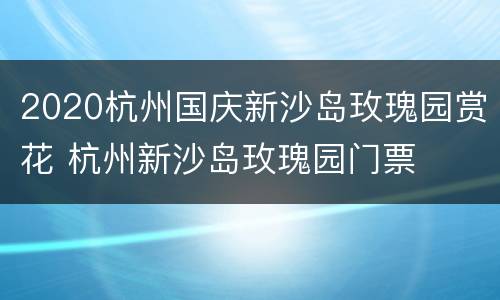 2020杭州国庆新沙岛玫瑰园赏花 杭州新沙岛玫瑰园门票