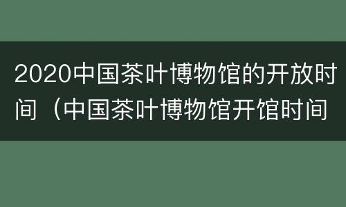 2020中国茶叶博物馆的开放时间（中国茶叶博物馆开馆时间）