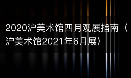 2020沪美术馆四月观展指南（沪美术馆2021年6月展）