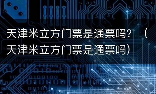天津米立方门票是通票吗？（天津米立方门票是通票吗）