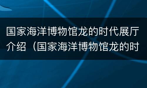 国家海洋博物馆龙的时代展厅介绍（国家海洋博物馆龙的时代收获）
