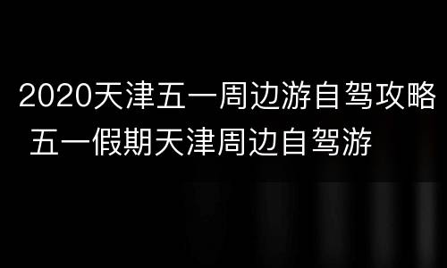2020天津五一周边游自驾攻略 五一假期天津周边自驾游