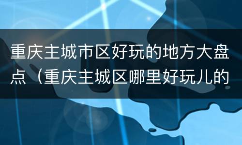 重庆主城市区好玩的地方大盘点（重庆主城区哪里好玩儿的地方推荐）