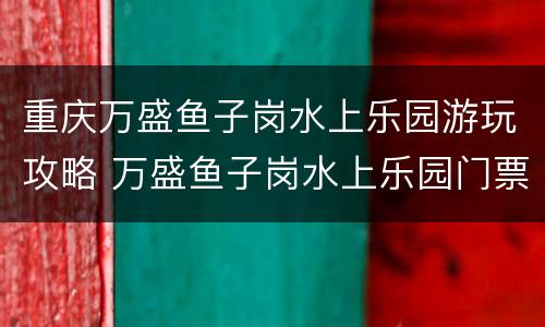 重庆万盛鱼子岗水上乐园游玩攻略 万盛鱼子岗水上乐园门票