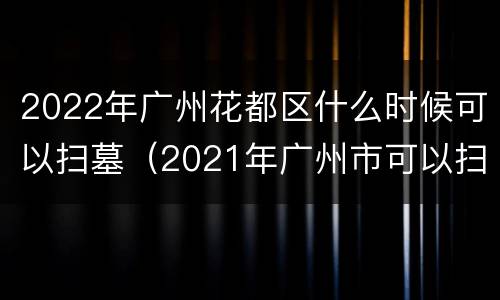 2022年广州花都区什么时候可以扫墓（2021年广州市可以扫墓吗）