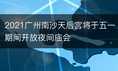 2021广州南沙天后宫将于五一期间开放夜间庙会