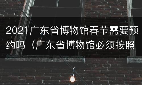 2021广东省博物馆春节需要预约吗（广东省博物馆必须按照预约时间段入场吗）