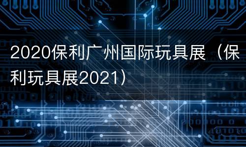 2020保利广州国际玩具展（保利玩具展2021）