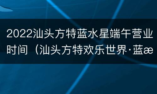 2022汕头方特蓝水星端午营业时间（汕头方特欢乐世界·蓝水星怎么样）