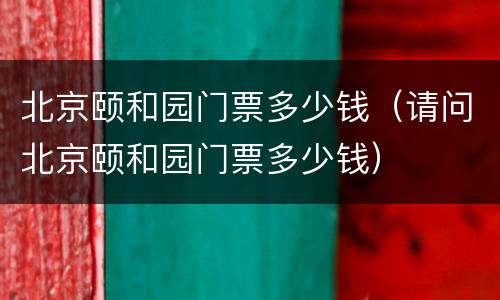北京颐和园门票多少钱（请问北京颐和园门票多少钱）