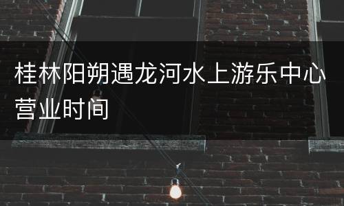 桂林阳朔遇龙河水上游乐中心营业时间