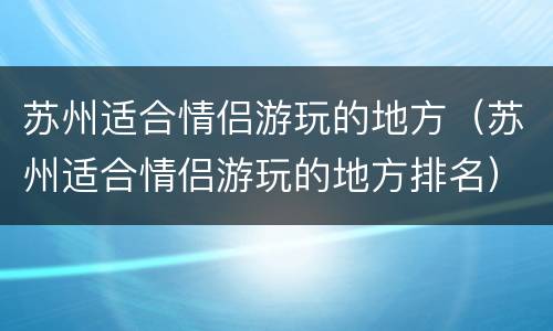 苏州适合情侣游玩的地方（苏州适合情侣游玩的地方排名）